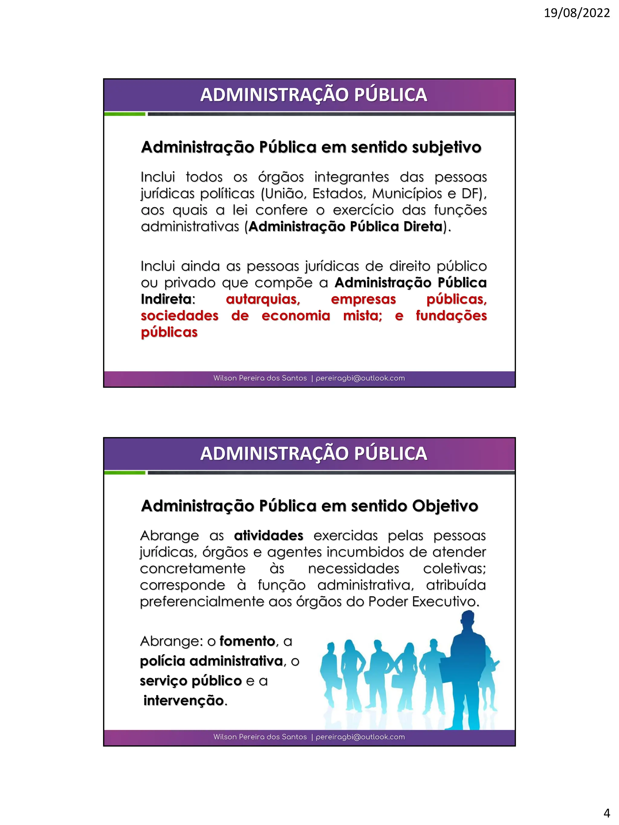 19/08/2022
4
Inclui todos os órgãos integrantes das pessoas
jurídicas políticas (União, Estados, Municípios e DF),
aos quais a lei confere o exercício das funções
administrativas (Administração Pública Direta).
Inclui ainda as pessoas jurídicas de direito público
ou privado que compõe a Administração Pública
Indireta: autarquias, empresas públicas,
sociedades de economia mista; e fundações
públicas
Wilson Pereira dos Santos | pereiragbi@outlook.com
ADMINISTRAÇÃO PÚBLICA
Administração Pública em sentido subjetivo
Abrange as atividades exercidas pelas pessoas
jurídicas, órgãos e agentes incumbidos de atender
concretamente às necessidades coletivas;
corresponde à função administrativa, atribuída
preferencialmente aos órgãos do Poder Executivo.
Abrange: o fomento, a
polícia administrativa, o
serviço público e a
intervenção.
Wilson Pereira dos Santos | pereiragbi@outlook.com
ADMINISTRAÇÃO PÚBLICA
Administração Pública em sentido Objetivo
 