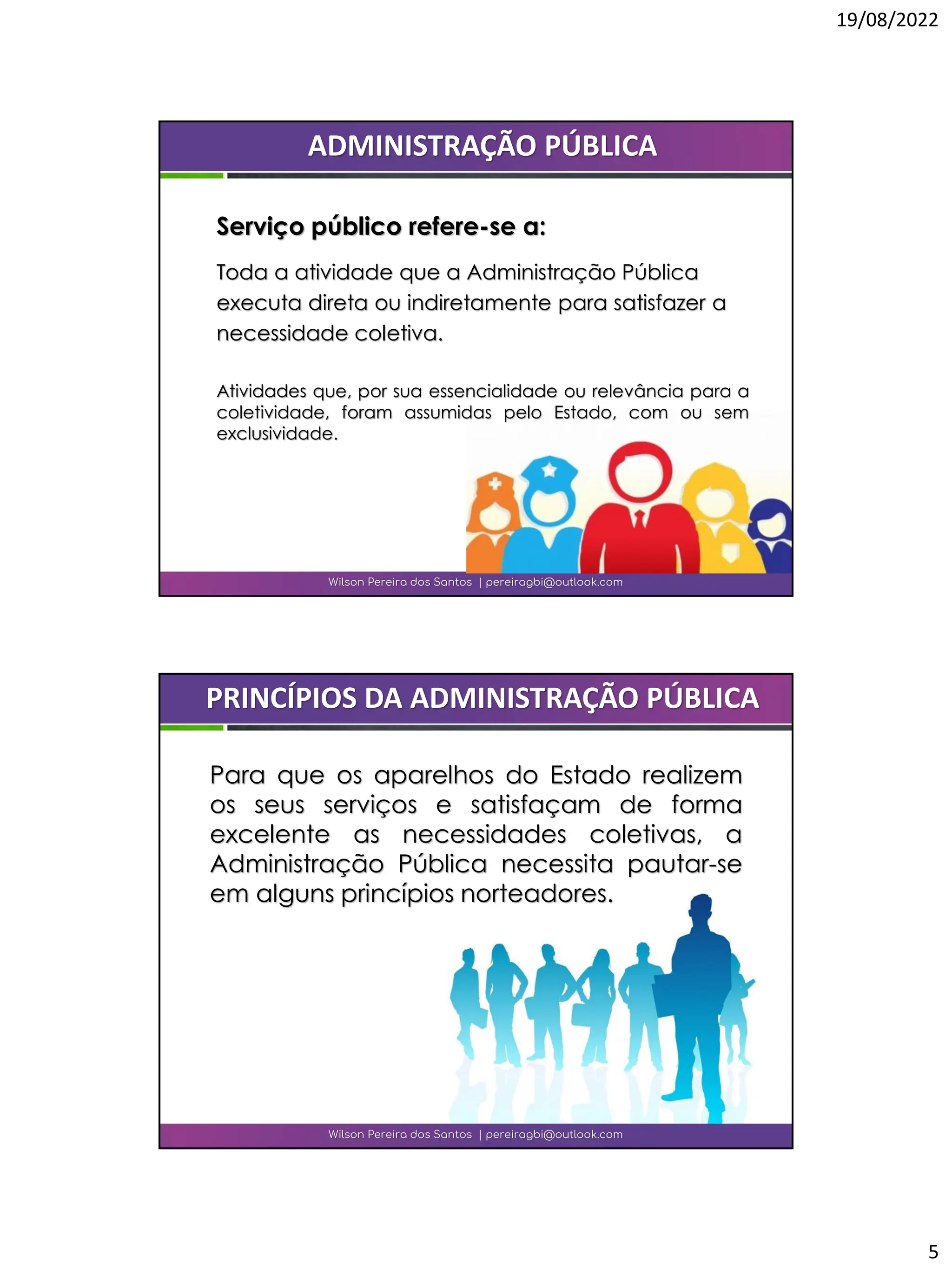 19/08/2022
5
Wilson Pereira dos Santos | pereiragbi@outlook.com
ADMINISTRAÇÃO PÚBLICA
Serviço público refere-se a:
Toda a atividade que a Administração Pública
executa direta ou indiretamente para satisfazer a
necessidade coletiva.
Atividades que, por sua essencialidade ou relevância para a
coletividade, foram assumidas pelo Estado, com ou sem
exclusividade.
Para que os aparelhos do Estado realizem
os seus serviços e satisfaçam de forma
excelente as necessidades coletivas, a
Administração Pública necessita pautar-se
em alguns princípios norteadores.
Wilson Pereira dos Santos | pereiragbi@outlook.com
PRINCÍPIOS DA ADMINISTRAÇÃO PÚBLICA
 