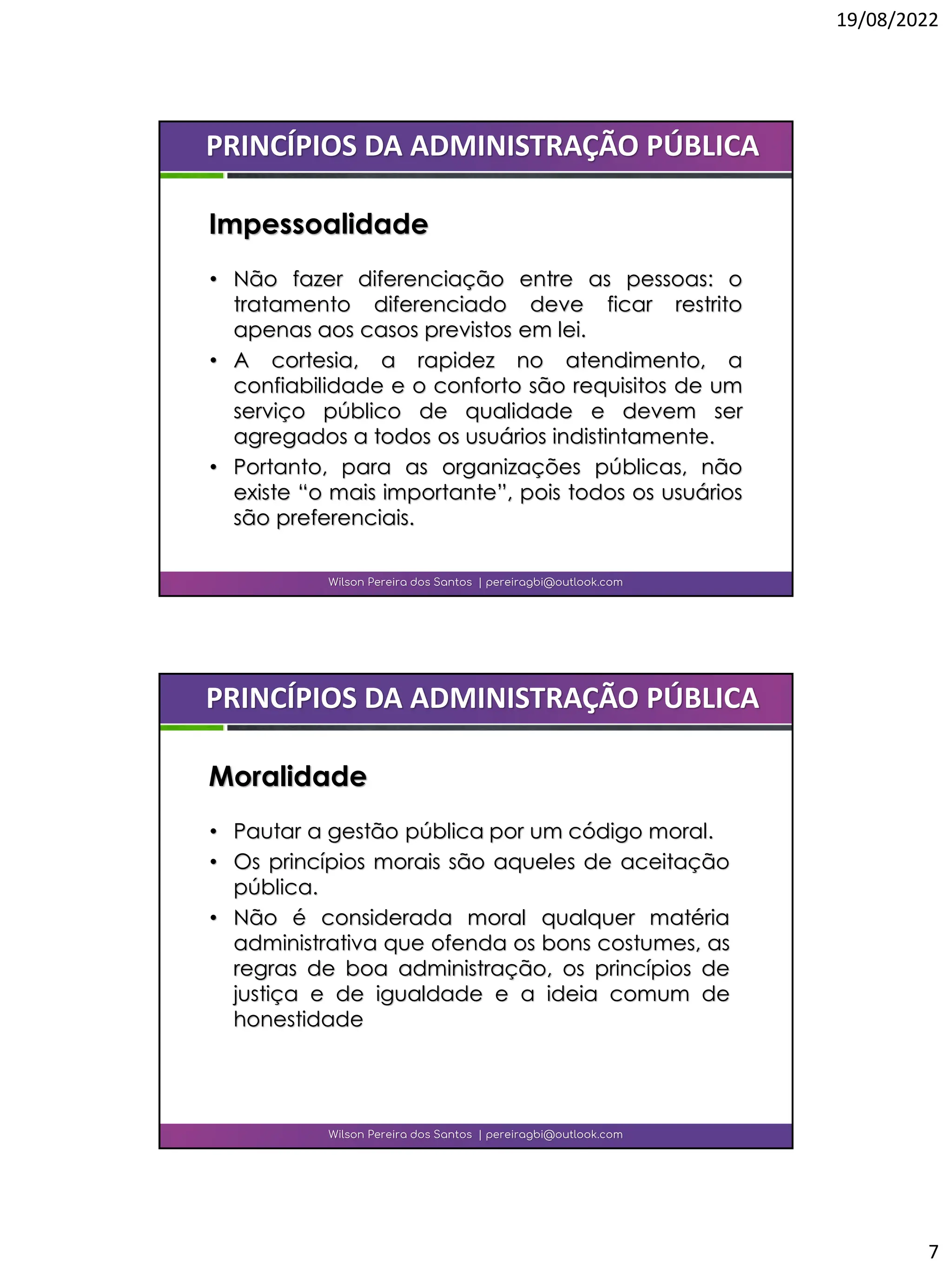 19/08/2022
7
• Não fazer diferenciação entre as pessoas: o
tratamento diferenciado deve ficar restrito
apenas aos casos previstos em lei.
• A cortesia, a rapidez no atendimento, a
confiabilidade e o conforto são requisitos de um
serviço público de qualidade e devem ser
agregados a todos os usuários indistintamente.
• Portanto, para as organizações públicas, não
existe “o mais importante”, pois todos os usuários
são preferenciais.
Wilson Pereira dos Santos | pereiragbi@outlook.com
PRINCÍPIOS DA ADMINISTRAÇÃO PÚBLICA
Impessoalidade
• Pautar a gestão pública por um código moral.
• Os princípios morais são aqueles de aceitação
pública.
• Não é considerada moral qualquer matéria
administrativa que ofenda os bons costumes, as
regras de boa administração, os princípios de
justiça e de igualdade e a ideia comum de
honestidade
Wilson Pereira dos Santos | pereiragbi@outlook.com
PRINCÍPIOS DA ADMINISTRAÇÃO PÚBLICA
Moralidade
 