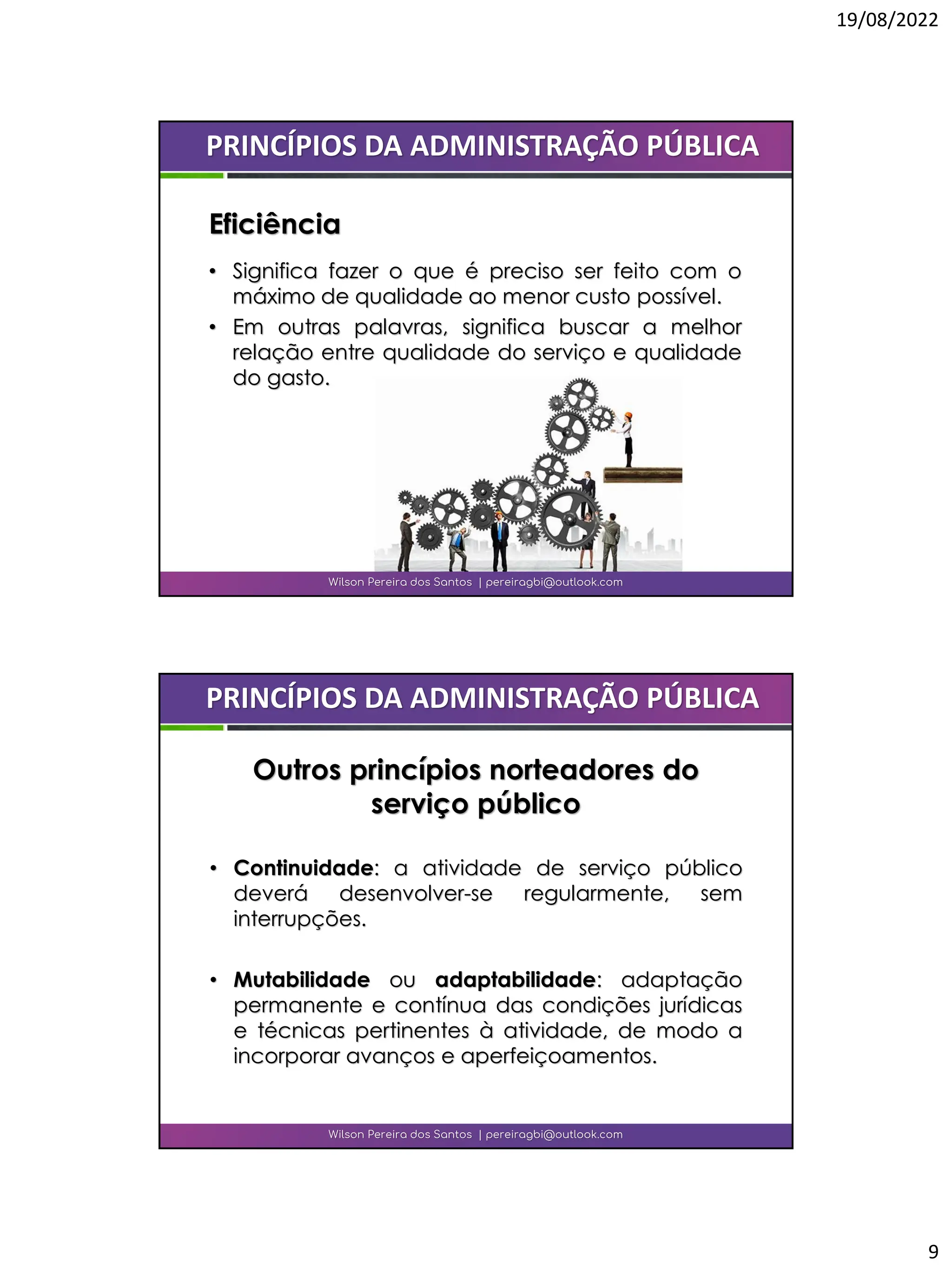 19/08/2022
9
• Significa fazer o que é preciso ser feito com o
máximo de qualidade ao menor custo possível.
• Em outras palavras, significa buscar a melhor
relação entre qualidade do serviço e qualidade
do gasto.
Wilson Pereira dos Santos | pereiragbi@outlook.com
PRINCÍPIOS DA ADMINISTRAÇÃO PÚBLICA
Eficiência
• Continuidade: a atividade de serviço público
deverá desenvolver-se regularmente, sem
interrupções.
• Mutabilidade ou adaptabilidade: adaptação
permanente e contínua das condições jurídicas
e técnicas pertinentes à atividade, de modo a
incorporar avanços e aperfeiçoamentos.
Wilson Pereira dos Santos | pereiragbi@outlook.com
PRINCÍPIOS DA ADMINISTRAÇÃO PÚBLICA
Outros princípios norteadores do
serviço público
 