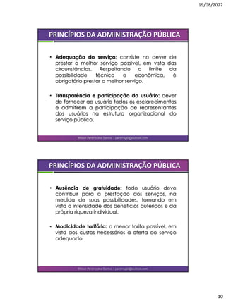 19/08/2022
10
• Adequação do serviço: consiste no dever de
prestar o melhor serviço possível, em vista das
circunstâncias. Respeitando o limite da
possibilidade técnica e econômica, é
obrigatório prestar o melhor serviço.
• Transparência e participação do usuário: dever
de fornecer ao usuário todos os esclarecimentos
e admitirem a participação de representantes
dos usuários na estrutura organizacional do
serviço público.
Wilson Pereira dos Santos | pereiragbi@outlook.com
PRINCÍPIOS DA ADMINISTRAÇÃO PÚBLICA
• Ausência de gratuidade: todo usuário deve
contribuir para a prestação dos serviços, na
medida de suas possibilidades, tomando em
vista a intensidade dos benefícios auferidos e da
própria riqueza individual.
• Modicidade tarifária: a menor tarifa possível, em
vista dos custos necessários à oferta do serviço
adequado
Wilson Pereira dos Santos | pereiragbi@outlook.com
PRINCÍPIOS DA ADMINISTRAÇÃO PÚBLICA
 