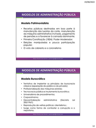 19/08/2022
12
• Receitas públicas destinadas em boa parte à
manutenção das luxúrias da corte, manutenção
da máquina administrativa inchada, pagamento
de pensões e a favorecer à camada dominante;
• Primeira Constituição (1824): Poder Moderador;
• Eleições manipuladas e pouca participação
popular;
• O voto de cabresto e o coronelismo
Wilson Pereira dos Santos | pereiragbi@outlook.com
MODELOS DE ADMINISTRAÇÃO PÚBLICA
Modelo Patrimonialista
• Tentativa de implantar os princípios da burocracia
clássica (separação do público e do privado);
• Profissionalização das máquinas estatais;
• Tecnocracia pública e insulamento burocrático;
• Universalismo de procedimentos;
• Corporativismo;
• Descentralização administrativa (Decreto Lei
200/1967);
• Reprodução de velhas práticas: clientelismo.;
• Surge como forma de combater a corrupção e o
nepotismo.
Wilson Pereira dos Santos | pereiragbi@outlook.com
MODELOS DE ADMINISTRAÇÃO PÚBLICA
Modelo Burocrático
 