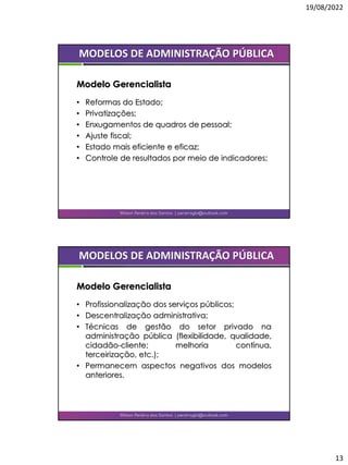 19/08/2022
13
• Reformas do Estado;
• Privatizações;
• Enxugamentos de quadros de pessoal;
• Ajuste fiscal;
• Estado mais eficiente e eficaz;
• Controle de resultados por meio de indicadores;
Wilson Pereira dos Santos | pereiragbi@outlook.com
MODELOS DE ADMINISTRAÇÃO PÚBLICA
Modelo Gerencialista
• Profissionalização dos serviços públicos;
• Descentralização administrativa;
• Técnicas de gestão do setor privado na
administração pública (flexibilidade, qualidade,
cidadão-cliente; melhoria contínua,
terceirização, etc.);
• Permanecem aspectos negativos dos modelos
anteriores.
Wilson Pereira dos Santos | pereiragbi@outlook.com
MODELOS DE ADMINISTRAÇÃO PÚBLICA
Modelo Gerencialista
 