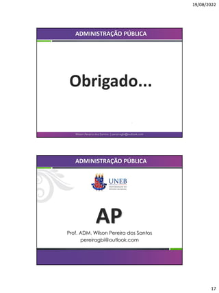 19/08/2022
17
Obrigado...
Wilson Pereira dos Santos | pereiragbi@outlook.com
ADMINISTRAÇÃO PÚBLICA
AP
Prof. ADM. Wilson Pereira dos Santos
pereiragbi@outlook.com
ADMINISTRAÇÃO PÚBLICA
 