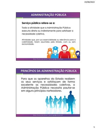 19/08/2022
5
Wilson Pereira dos Santos | pereiragbi@outlook.com
ADMINISTRAÇÃO PÚBLICA
Serviço público refere-se a:
Toda a atividade que a Administração Pública
executa direta ou indiretamente para satisfazer a
necessidade coletiva.
Atividades que, por sua essencialidade ou relevância para a
coletividade, foram assumidas pelo Estado, com ou sem
exclusividade.
Para que os aparelhos do Estado realizem
os seus serviços e satisfaçam de forma
excelente as necessidades coletivas, a
Administração Pública necessita pautar-se
em alguns princípios norteadores.
Wilson Pereira dos Santos | pereiragbi@outlook.com
PRINCÍPIOS DA ADMINISTRAÇÃO PÚBLICA
 
