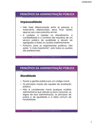 19/08/2022
7
• Não fazer diferenciação entre as pessoas: o
tratamento diferenciado deve ficar restrito
apenas aos casos previstos em lei.
• A cortesia, a rapidez no atendimento, a
confiabilidade e o conforto são requisitos de um
serviço público de qualidade e devem ser
agregados a todos os usuários indistintamente.
• Portanto, para as organizações públicas, não
existe “o mais importante”, pois todos os usuários
são preferenciais.
Wilson Pereira dos Santos | pereiragbi@outlook.com
PRINCÍPIOS DA ADMINISTRAÇÃO PÚBLICA
Impessoalidade
• Pautar a gestão pública por um código moral.
• Os princípios morais são aqueles de aceitação
pública.
• Não é considerada moral qualquer matéria
administrativa que ofenda os bons costumes, as
regras de boa administração, os princípios de
justiça e de igualdade e a ideia comum de
honestidade
Wilson Pereira dos Santos | pereiragbi@outlook.com
PRINCÍPIOS DA ADMINISTRAÇÃO PÚBLICA
Moralidade
 