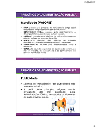 19/08/2022
8
• ÉTICA, pautada por princípios de transparência, justiça social,
solidariedade e responsabilidade com o bem público.
• COMPROMISSO SOCIAL, pautado pelo reconhecimento às
diferenças históricas, econômicas, culturais e sociais.
• EQUIDADE, pautada pelos princípios de justiça e igualdade nas
relações sociais e nos processos de gestão.
• DEMOCRACIA, pautada pelos princípios de liberdade,
participação, corresponsabilidade e respeito à coletividade.
• SUSTENTABILIDADE, pautada pela responsabilidade social e
ambiental.
• QUALIDADE, pautada no princípio de dignificação humana, por
meio do trabalho, do conhecimento e do aprimoramento das
relações individuais e sociais.
Wilson Pereira dos Santos | pereiragbi@outlook.com
PRINCÍPIOS DA ADMINISTRAÇÃO PÚBLICA
Moralidade (VALORES)
• Significa ser transparente, dar publicidade aos
fatos e aos dados.
• A partir desse princípio, exige-se ampla
divulgação dos atos praticados pela
Administração Pública, ressalvadas as hipóteses
de sigilo previstas em lei.
Wilson Pereira dos Santos | pereiragbi@outlook.com
PRINCÍPIOS DA ADMINISTRAÇÃO PÚBLICA
Publicidade
 