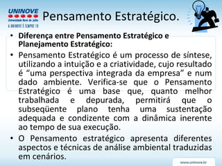 Pensamento Estratégico. Diferença entre Pensamento Estratégico e Planejamento Estratégico: Pensamento Estratégico é um processo de síntese, utilizando a intuição e a criatividade, cujo resultado é “uma perspectiva integrada da empresa” e num dado ambiente. Verifica-se que o Pensamento Estratégico é uma base que, quanto melhor trabalhada e depurada, permitirá que o subseqüente plano tenha uma sustentação adequada e condizente com a dinâmica inerente ao tempo de sua execução.  O Pensamento estratégico apresenta diferentes aspectos e técnicas de análise ambiental traduzidas em cenários. 