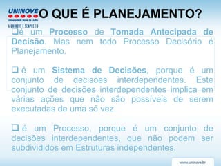 O QUE É PLANEJAMENTO? é um  Processo  de  Tomada Antecipada de Decisão . Mas nem todo Processo Decisório é Planejamento.   é um  Sistema de Decisões , porque é um conjunto de decisões interdependentes. Este conjunto de decisões interdependentes implica em várias ações que não são possíveis de serem executadas de uma só vez.   é um Processo, porque é um conjunto de decisões interdependentes, que não podem ser subdivididos em Estruturas independentes.   