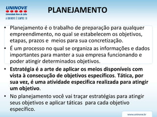 PLANEJAMENTO   Planejamento é o trabalho de preparação para qualquer empreendimento, no qual se estabelecem os objetivos, etapas, prazos e  meios para sua concretização.  É um processo no qual se organiza as informações e dados importantes para manter a sua empresa funcionando e poder atingir determinados objetivos.  Estratégia é a arte de aplicar os meios disponíveis com vista à consecução de objetivos específicos .  Tática, por sua vez, é uma atividade especifica realizada para atingir um objetivo .  No planejamento você vai traçar estratégias para atingir seus objetivos e aplicar táticas  para cada objetivo específico. 