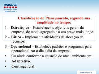 Classificação do Planejamento, segundo sua amplitude no tempo: 1 –  Estratégico  – Estabelece os objetivos gerais da empresa, de modo agregado e a um prazo mais longo. 2 –  Tático  – Implementa atividades de alocação de recursos. 3 –  Operacional  – Estabelece padrões e programas para operacionalizar o dia a dia da empresa. Ou ainda conforme a situação do atual ambiente em: Adaptativo. Contingencial . 