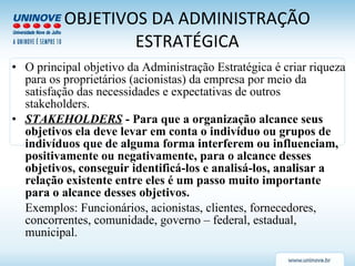 OBJETIVOS DA ADMINISTRAÇÃO ESTRATÉGICA O principal objetivo da Administração Estratégica é criar riqueza para os proprietários (acionistas) da empresa por meio da satisfação das necessidades e expectativas de outros stakeholders. STAKEHOLDERS  - Para que a organização alcance seus objetivos ela deve levar em conta o indivíduo ou grupos de indivíduos que de alguma forma interferem ou influenciam, positivamente ou negativamente, para o alcance desses objetivos, conseguir identificá-los e analisá-los, analisar a relação existente entre eles é um passo muito importante para o alcance desses objetivos. Exemplos: Funcionários, acionistas, clientes, fornecedores, concorrentes, comunidade, governo – federal, estadual, municipal. 