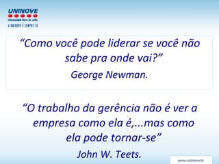 “ Como você pode liderar se você não sabe pra onde vai?” George Newman. “ O trabalho da gerência não é ver a empresa como ela é,...mas como ela pode tornar-se” John W. Teets. 