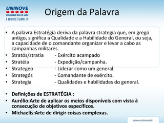 Origem da Palavra A palavra Estratégia deriva da palavra strategia que, em grego antigo, significa a Qualidade e a Habilidade do General, ou seja, a capacidade de o comandante organizar e levar a cabo as campanhas militares. Stratós/stratia  - Exército acampado Stratéia - Expedição/campanha. Strategeo - Liderar como um general. Strategós - Comandante de exército. Strategia - Qualidades e habilidades do general. Definições de ESTRATÉGIA : Aurélio:Arte de aplicar os meios disponíveis com vista à consecução de objetivos específicos. Michaelis:Arte de dirigir coisas complexas. 