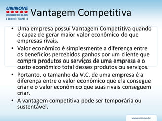 Vantagem Competitiva Uma empresa possui Vantagem Competitiva quando é capaz de gerar maior valor econômico do que empresas rivais.  Valor econômico é simplesmente a diferença entre os benefícios percebidos ganhos por um cliente que compra produtos ou serviços de uma empresa e o custo econômico total desses produtos ou serviços.  Portanto, o tamanho da V.C. de uma empresa é a diferença entre o valor econômico que ela consegue criar e o valor econômico que suas rivais conseguem criar. A vantagem competitiva pode ser temporária ou sustentável. 