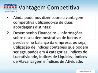 Vantagem Competitiva Ainda podemos dizer sobre a vantagem competitiva utilizando-se de duas abordagens distintas: Desempenho Financeiro – informações sobre o seu demonstrativo de lucros e perdas e no balanço da empresa, ou seja, utilização de índices contábeis que podem ser agrupados em 4 categorias: Índices de Lucratividade, Índices de Liquidez, Índices de Alavancagem e Índices de Atividade. 