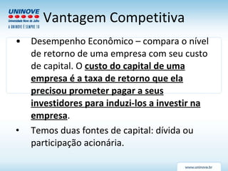 Vantagem Competitiva Desempenho Econômico – compara o nível de retorno de uma empresa com seu custo de capital. O  custo do capital de uma empresa é a taxa de retorno que ela precisou prometer pagar a seus investidores para induzi-los a investir na empresa . Temos duas fontes de capital: dívida ou participação acionária. 