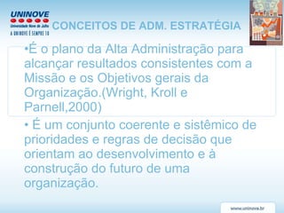 CONCEITOS DE ADM. ESTRATÉGIA É o plano da Alta Administração para alcançar resultados consistentes com a Missão e os Objetivos gerais da Organização.(Wright, Kroll e Parnell,2000) É um conjunto coerente e sistêmico de prioridades e regras de decisão que orientam ao desenvolvimento e à construção do futuro de uma organização. 