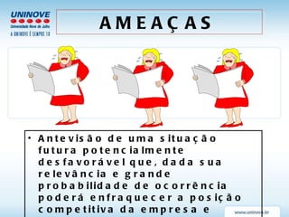 Antevisão de uma situação futura potencialmente desfavorável que, dada sua relevância e grande probabilidade de ocorrência poderá enfraquecer a posição competitiva da empresa e restringir sua capacidade de realizar sua visão (se nada for feito a respeito, é claro !) AMEAÇAS 