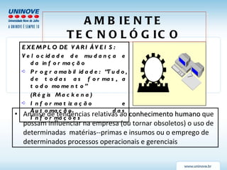 Análise de tendências relativas ao  conhecimento humano  que possam influenciar na empresa (ou tornar obsoletos) o uso de determinadas  matérias--primas e insumos ou o emprego de determinados processos operacionais e gerenciais AMBIENTE TECNOLÓGICO EXEMPLO DE VARIÁVEIS: Velocidade de mudança e da informação Programabilidade: “Tudo, de todas as formas, a todo momento” (Régis Mackena) Informatização e Automação das Informações 