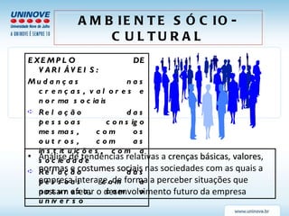 Análise de tendências relativas a  crenças básicas ,  valores ,  normas  e  costumes sociais  nas sociedades com as quais a empresa interage, de forma a perceber situações que possam afetar o desenvolvimento futuro da empresa AMBIENTE SÓCIO-CULTURAL EXEMPLO DE VARIÁVEIS: Mudanças nas crenças, valores e norma sociais Relação das pessoas consigo mesmas, com os outros, com as instituições, com a sociedade Relação das pessoas com a natureza, com o universo 
