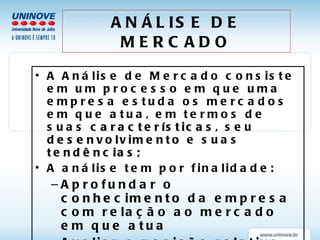 ANÁLISE DE MERCADO A Análise de Mercado consiste em um processo em que uma empresa estuda os mercados em que atua, em termos de suas  características , seu  desenvolvimento  e suas  tendências; A análise tem por finalidade: Aprofundar o  conhecimento  da empresa com relação ao mercado em que atua Avaliar a  posição relativa  da empresa no mercado Avaliar possibilidades de  segmentação  de mercado 