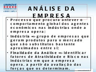 ANÁLISE DA EMPRESA P rocesso que procura antever o comportamento global dos agentes econômicos nas  indústrias  onde a empresa opera; Indústria =>  grupo de empresas que geram produtos para o mercado que são substitutos bastante aproximados entre si; Finalidade da Análise =>  identificar fatores de  Atratividade  e  Risco  nas Indústrias em que a empresa opera, a partir da avaliação das forças que os determinam. 