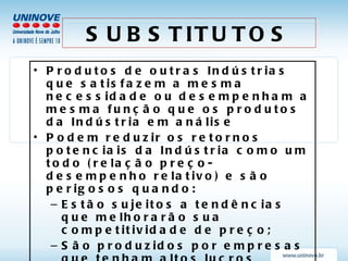 SUBSTITUTOS Produtos de outras Indústrias que satisfazem a mesma necessidade ou desempenham a mesma função que os produtos da Indústria em análise Podem reduzir os retornos potenciais da Indústria como um todo (relação preço-desempenho relativo) e são perigosos quando: Estão sujeitos a tendências que melhorarão sua competitividade de preço; São produzidos por empresas que tenham altos lucros Surgem inovações tecnológicas; Ocorrem mudanças significativas em custos relativos e qualidade. 