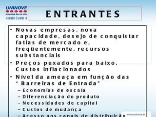ENTRANTES Novas empresas, nova capacidade, desejo de conquistar fatias de mercado e, freqüentemente, recursos substanciais Preços puxados para baixo. Custos inflacionados Nível da ameaça em função das “ Barreiras de Entrada” Economias de escala  Diferenciação do produto Necessidades de capital Custos de mudança Acesso aos canais de distribuição Outras desvantagens de custo Política Governamental 
