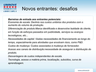 Barreiras de entrada aos entrantes potenciais: Economia de escala: Declinio nos custos unitários dos produtos com o aumento do volume de produção. Diferenciação de produto:Marca identificada e desenvolve lealdade do cliente, em função de esforços passados em publicidade, serviços ou avanços tecnológicos, etc... Necessidades de capital: Vastas necessidades de financiamento ao longo do tempo, especialmente para atividades que envolvam risco, como P&D. Custos de mudança: Custos associados à mudança de fornecedor. Acesso aos canais de distribuição:necessidade de assegurar a distribuição do produto. Desvantagens de custos independentes de escala. Tecnologia, acesso a matéria prima, localização, subsídios, curva de aprendizagem . Novos entrantes: desafios   