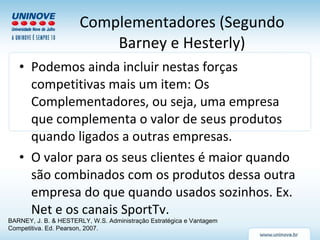 Complementadores (Segundo Barney e Hesterly) Podemos ainda incluir nestas forças competitivas mais um item: Os Complementadores, ou seja, uma empresa que complementa o valor de seus produtos quando ligados a outras empresas. O valor para os seus clientes é maior quando são combinados com os produtos dessa outra empresa do que quando usados sozinhos. Ex. Net e os canais SportTv. BARNEY, J. B. & HESTERLY, W.S. Administração Estratégica e Vantagem Competitiva. Ed. Pearson, 2007. 