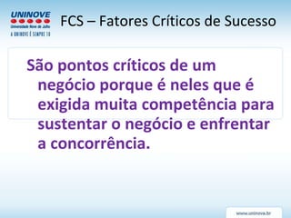 São pontos críticos de um negócio porque é neles que é exigida muita competência para sustentar o negócio e enfrentar a concorrência.  FCS – Fatores Críticos de Sucesso 