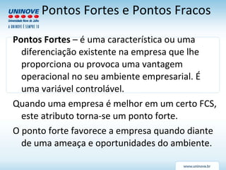 Pontos Fortes  – é uma característica ou uma diferenciação existente na empresa que lhe proporciona ou provoca uma vantagem operacional no seu ambiente empresarial. É uma variável controlável. Quando uma empresa é melhor em um certo FCS, este atributo torna-se um ponto forte. O ponto forte favorece a empresa quando diante de uma ameaça e oportunidades do ambiente. Pontos Fortes e Pontos Fracos 
