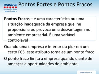 Pontos Fracos  – é uma característica ou uma situação inadequada da empresa que lhe proporciona ou provoca uma desvantagem no ambiente empresarial. É uma variável controlável Quando uma empresa é inferior ou pior em um certo FCS, este atributo torna-se um ponto fraco. O ponto fraco limita a empresa quando diante de ameaças e oportunidades do ambiente. Pontos Fortes e Pontos Fracos 