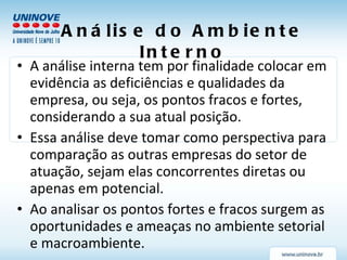 Análise do Ambiente Interno A análise interna tem por finalidade colocar em evidência as deficiências e qualidades da empresa, ou seja, os pontos fracos e fortes, considerando a sua atual posição. Essa análise deve tomar como perspectiva para comparação as outras empresas do setor de atuação, sejam elas concorrentes diretas ou apenas em potencial. Ao analisar os pontos fortes e fracos surgem as oportunidades e ameaças no ambiente setorial e macroambiente. 
