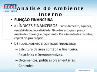 Análise do Ambiente Interno FUNÇÃO FINANCEIRA a) ÍNDICES FINANCEIROS:  Endividamento, liquidez, rentabilidade, lucratividade. Giro dos estoques, prazo médio de cobrança e pagamento. Crescimento das receitas, capital de giro próprio. b)  PLANEJAMENTO E CONTROLE FINANCEIRO: Estrutura da área contábil e financeira. Relatórios e Demonstrativos. Orçamentos, políticas orçamentárias. Controles. 