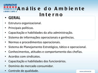 Análise do Ambiente Interno GERAL Estrutura organizacional. Principais políticas. Capacitação e habilidades da alta administração. Sistema de informações operacionais e gerências. Normas e procedimentos operacionais. Sistema de Planejamento Estratégico, tático e operacional. Conhecimentos, atitudes e comportamento das chefias. Acordos com sindicatos. Capacitação e habilidades dos funcionários. Domínio do mercado consumidor. Controle de qualidade. 