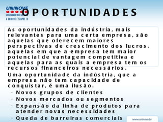 OPORTUNIDADES As oportunidades da indústria, mais relevantes para uma certa empresa, são aquelas que oferecem maiores perspectivas de crescimento dos lucros, aquelas em que a empresa tem maior potencial de vantagem competitiva e aquelas para as quais a empresa tem os recursos financeiros necessários. Uma oportunidade da indústria, que a empresa não tem capacidade de conquistar, é uma ilusão. Novos grupos de clientes Novos mercados ou segmentos Expansão da linha de produtos para atender novas necessidades Queda de barreiras comerciais Empresas concorrentes mais fracas Crescimento mais rápido do mercado em que atua Produto substituto em outro mercado 