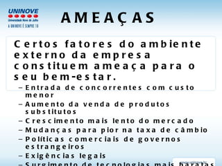 AMEAÇAS Certos fatores do ambiente externo da empresa constituem ameaça para o seu bem-estar. Entrada de concorrentes com custo menor Aumento da venda de produtos substitutos Crescimento mais lento do mercado Mudanças para pior na taxa de câmbio Políticas comerciais de governos estrangeiros Exigências legais Surgimento de tecnologias mais baratas Poder de troca dos fornecedores ou clientes Mudanças de hábitos dos clientes ou mercado Mudanças demográficas 