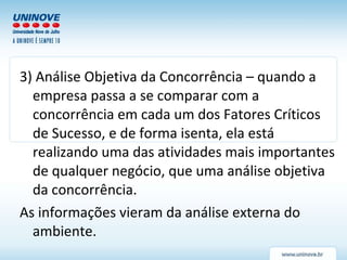 3) Análise Objetiva da Concorrência – quando a empresa passa a se comparar com a concorrência em cada um dos Fatores Críticos de Sucesso, e de forma isenta, ela está realizando uma das atividades mais importantes de qualquer negócio, que uma análise objetiva da concorrência. As informações vieram da análise externa do ambiente. 