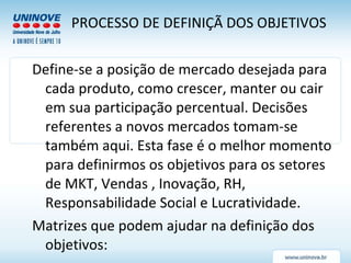Define-se a posição de mercado desejada para cada produto, como crescer, manter ou cair em sua participação percentual. Decisões referentes a novos mercados tomam-se também aqui. Esta fase é o melhor momento para definirmos os objetivos para os setores de MKT, Vendas , Inovação, RH, Responsabilidade Social e Lucratividade. Matrizes que podem ajudar na definição dos objetivos: PROCESSO DE DEFINIÇÃ DOS OBJETIVOS 