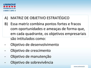 MATRIZ DE OBJETIVO ESTRATÉGICO Essa matriz combina pontos fortes e fracos com oportunidades e ameaças de forma que, em cada quadrante, os objetivos empresariais são intitulados como: Objetivo de desenvolvimento Objetivo de crescimento Objetivo de manutenção Objetivo de sobrevivência 