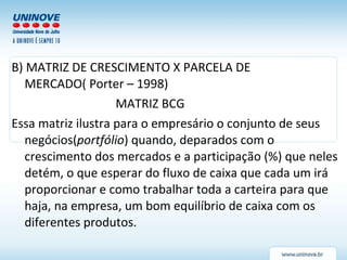 B) MATRIZ DE CRESCIMENTO X PARCELA DE MERCADO( Porter – 1998) MATRIZ BCG Essa matriz ilustra para o empresário o conjunto de seus negócios( portfólio ) quando, deparados com o crescimento dos mercados e a participação (%) que neles detém, o que esperar do fluxo de caixa que cada um irá proporcionar e como trabalhar toda a carteira para que haja, na empresa, um bom equilíbrio de caixa com os diferentes produtos.  