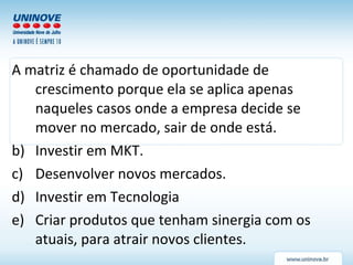 A matriz é chamado de oportunidade de crescimento porque ela se aplica apenas naqueles casos onde a empresa decide se mover no mercado, sair de onde está. Investir em MKT. Desenvolver novos mercados. Investir em Tecnologia Criar produtos que tenham sinergia com os atuais, para atrair novos clientes. 