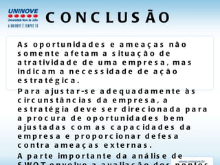 CONCLUSÃO As oportunidades e ameaças não somente afetam a situação de atratividade de uma empresa, mas indicam a necessidade de ação estratégica.  Para ajustar-se adequadamente às circunstâncias da empresa, a estratégia deve ser direcionada para a procura de oportunidades bem ajustadas com as capacidades da empresa e proporcionar defesa contra ameaças externas.  A parte importante da análise de SWOT envolve a avaliação dos pontos fortes, dos pontos fracos, das oportunidades e das ameaças para tirar conclusões sobre a atratividade da situação da empresa e a possível necessidade de ação estratégica. 