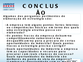 CONCLUSÃO Algumas das perguntas pertinentes de elaboração de estratégia são: A empresa tem alguns pontos fortes internos ou competências básicas em torno dos quais uma estratégia atrativa possa ser elaborada? Os pontos fracos da empresa deixam-na competitivamente vulnerável e/ou desqualificam-na para a procura de certas oportunidades da indústria? Quais pontos fracos a estratégia precisa corrigir? Quais oportunidades da indústria a empresa tem as capacidades e recursos para procurar com reais chances de sucesso? Quais oportunidades da indústria são melhores do ponto de vista da empresa? (Lembre-se: Oportunidade sem os meios de conquistá-la é ilusão.) Quais ameaças externas devem consistir em maior  preocupação da gerência, e quais mudanças estratégicas devem ser consideradas para a elaboração de uma boa defesa? 
