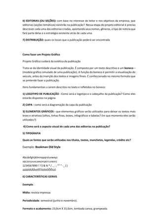 6) EDITORIAS (OU SEÇÕES): com base no interesse do leitor e nos objetivos da empresa, que
editorias (seções temáticas) existirão na publicação? Nessa etapa do projeto editorial é preciso
descrever cada uma das editorias criadas, apontando seus nomes, gêneros, o tipo de notícia que
fará parte delas e a estratégia existente atrás de cada uma.
7) DISTRIBUIÇÃO: quais os locais que a publicação poderá ser encontrada

Como fazer um Projeto Gráfico
Projeto Gráfico cuidará da estética da publicação
Trata-se da identidade visual da publicação. É composto por um texto descritivo e um boneco –
(modelo gráfico simulado de uma publicação). A função do boneco é permitir a visualização do
veículo, antes da inserção dos textos e imagens finais. É confeccionado no mesmo formato que
se pretende fazer a publicação.
Itens fundamentais a serem descritos no texto e refletidos no boneco:
1) LOGOTIPO DE PUBLICAÇÃO - Como será o logotipo e o cabeçalho da publicação? Como eles
estarão dispostos na página
2) CAPA - como será a diagramação da capa da publicação
3) ELEMENTOS GRÁFICOS - que elementos gráficos serão utilizados para deixar os textos mais
leves e atrativos (olhos, linhas finas, boxes, infográficos e tabelas? Em que momento eles serão
utilizados?)
4) Como será o aspecto visual de cada uma das editorias na publicação?
5) TIPOGRAFIA
Quais as fontes que serão utilizadas nos títulos, textos, manchetes, legendas, crédito etc?

Exemplo: Bookman Old Style
Abcdefghijklmnopqrstuvwxyz
ABCDEFGHIJKLMNOPQRSTUVWXYZ

1234567890 ! ? $ & % * / . , : ; “” ‘’ -_ ( )
àáãâÀÁÃÂéêÉÊíÍóõôÓÕÔúÚ
6) CARACTERÍSTICAS GERAIS
Exemplo
Mídia: revista impressa
Periodicidade: semestral (junho e novembro).
Formato e acabamento: 23,0cm X 31,0cm, lombada canoa, grampeada.

 