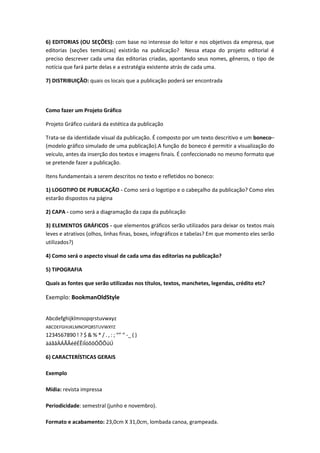 6) EDITORIAS (OU SEÇÕES): com base no interesse do leitor e nos objetivos da empresa, que
editorias (seções temáticas) existirão na publicação? Nessa etapa do projeto editorial é
preciso descrever cada uma das editorias criadas, apontando seus nomes, gêneros, o tipo de
notícia que fará parte delas e a estratégia existente atrás de cada uma.
7) DISTRIBUIÇÃO: quais os locais que a publicação poderá ser encontrada
Como fazer um Projeto Gráfico
Projeto Gráfico cuidará da estética da publicação
Trata-se da identidade visual da publicação. É composto por um texto descritivo e um boneco–
(modelo gráfico simulado de uma publicação).A função do boneco é permitir a visualização do
veículo, antes da inserção dos textos e imagens finais. É confeccionado no mesmo formato que
se pretende fazer a publicação.
Itens fundamentais a serem descritos no texto e refletidos no boneco:
1) LOGOTIPO DE PUBLICAÇÃO - Como será o logotipo e o cabeçalho da publicação? Como eles
estarão dispostos na página
2) CAPA - como será a diagramação da capa da publicação
3) ELEMENTOS GRÁFICOS - que elementos gráficos serão utilizados para deixar os textos mais
leves e atrativos (olhos, linhas finas, boxes, infográficos e tabelas? Em que momento eles serão
utilizados?)
4) Como será o aspecto visual de cada uma das editorias na publicação?
5) TIPOGRAFIA
Quais as fontes que serão utilizadas nos títulos, textos, manchetes, legendas, crédito etc?
Exemplo: BookmanOldStyle
Abcdefghijklmnopqrstuvwxyz
ABCDEFGHIJKLMNOPQRSTUVWXYZ
1234567890 ! ? $ & % * / . , : ; “” ‘’ -_ ( )
àáãâÀÁÃÂéêÉÊíÍóõôÓÕÔúÚ
6) CARACTERÍSTICAS GERAIS
Exemplo
Mídia: revista impressa
Periodicidade: semestral (junho e novembro).
Formato e acabamento: 23,0cm X 31,0cm, lombada canoa, grampeada.
 
