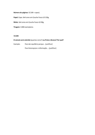 Número de páginas: 52 (48 + capas).
Papel: Capa: 4x4 cores em Couche Fosco LD 150g.
Miolo: 4x4 cores em Couche Fosco LD 90g.
Tiragem: 3.000 exemplares.
7) COR
O veículo será colorido (quantas cores?) ou Preto e Branco? Por quê?
Exemplo: Para dar equilíbrio porque... (justificar)
Para hierarquizar a informação ... (justificar)
 