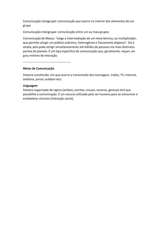 Comunicação intragrupal: comunicação que ocorre no interior dos elementos de um
grupo
Comunicação Intergrupal: comunicação entre um ou mais grupos
Comunicação de Massa: “exige a intermediação de um meio técnico, ou multiplicador,
que permite atingir um público anônimo, heterogêneo e fisicamente disperso”. Ela é
ampla, pois pode atingir simultaneamente até bilhões de pessoas nos mais distinstos
pontos do planeta. É um tipo específico de comunicação que, geralmente, requer um
grau mínimo de interação.
------------------------------------------------
Meios de Comunicação
Sistema constituído em que ocorre a transmissão das mensagens. (rádio, TV, internet,
telefone, jornal, outdoor etc)
Linguagem
Sistema organizado de signos (verbais, escritos, visuais, sonoros, gestuais etc) que
possibilita a comunicação. É um recurso utilizado pelo ser humano para se comunicar e
estabelecer vínculos (interação social).
 